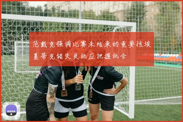 范戴克强调比赛未结束的重要性埃基蒂克错失良机应把握机会
