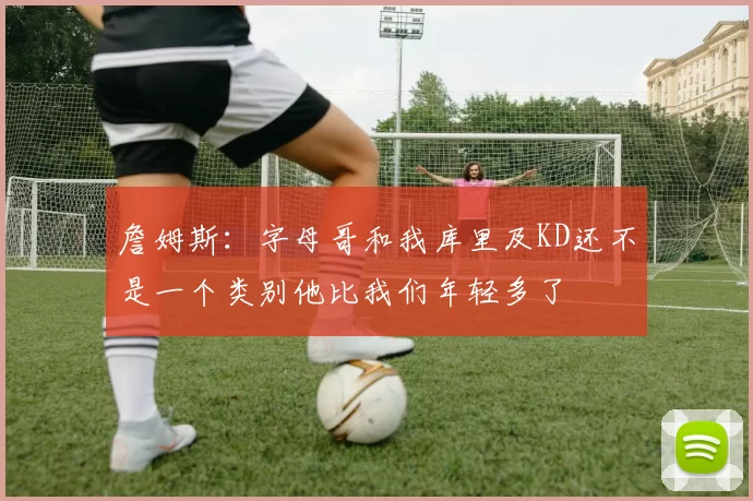 詹姆斯：字母哥和我库里及KD还不是一个类别他比我们年轻多了
