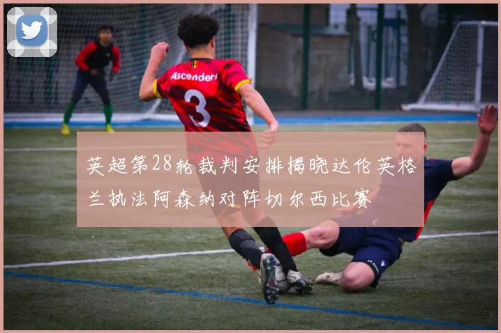 英超第28轮裁判安排揭晓达伦英格兰执法阿森纳对阵切尔西比赛