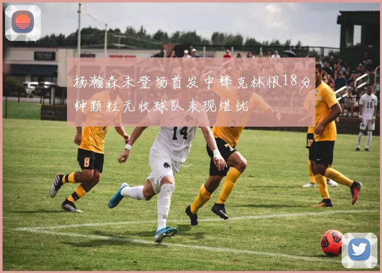 杨瀚森未登场首发中锋克林根18分钟颗粒无收球队表现堪忧