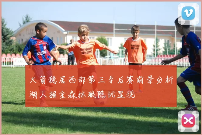 火箭稳居西部第三季后赛前景分析湖人掘金森林狼隐忧显现