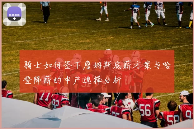骑士如何签下詹姆斯底薪方案与哈登降薪的中产选择分析