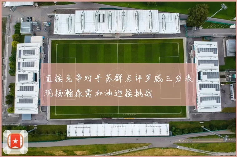 直接竞争对手苏群点评罗威三分表现杨瀚森需加油迎接挑战