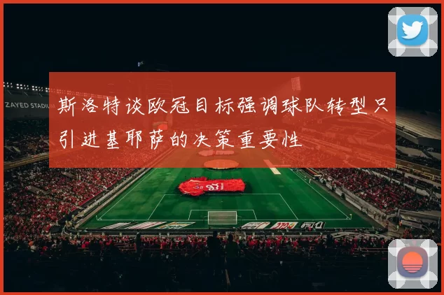斯洛特谈欧冠目标强调球队转型只引进基耶萨的决策重要性