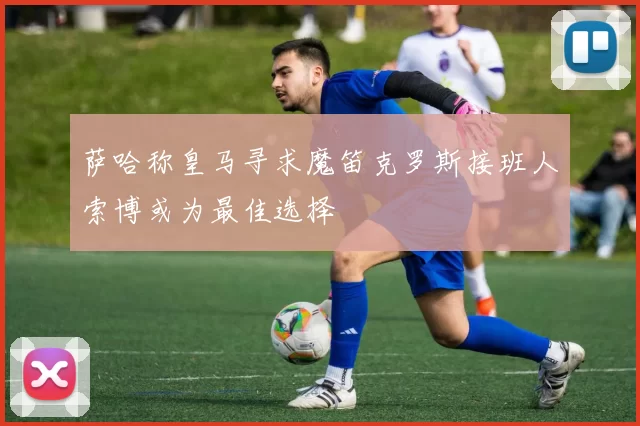 萨哈称皇马寻求魔笛克罗斯接班人索博或为最佳选择