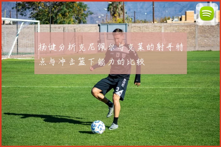 杨健分析克尼佩尔与克莱的射手特点与冲击篮下能力的比较