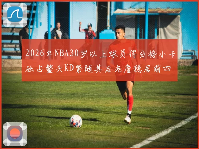 2026年NBA30岁以上球员得分榜小卡独占鳌头KD紧随其后老詹稳居前四