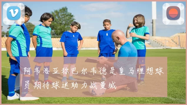 阿韦洛亚称巴尔韦德是皇马理想球员期待球迷助力战曼城
