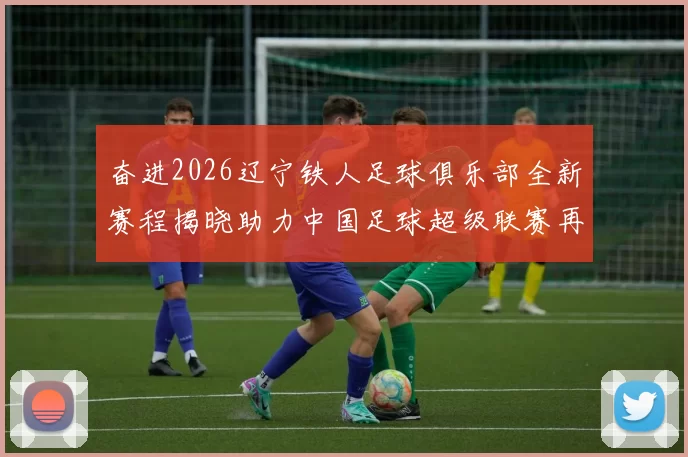 奋进2026辽宁铁人足球俱乐部全新赛程揭晓助力中国足球超级联赛再创辉煌