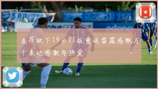 吉昂砍下19分11板重返雷霆感慨万千表达感激与热爱