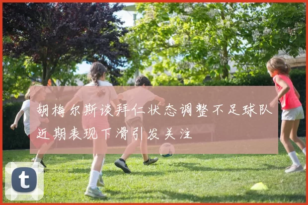 胡梅尔斯谈拜仁状态调整不足球队近期表现下滑引发关注