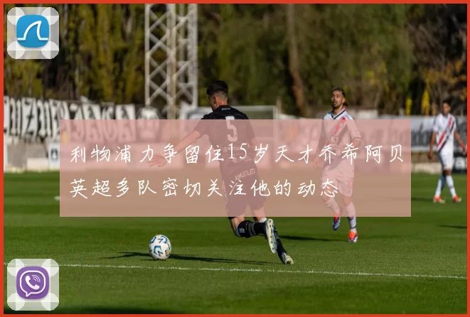 利物浦力争留住15岁天才乔希阿贝英超多队密切关注他的动态