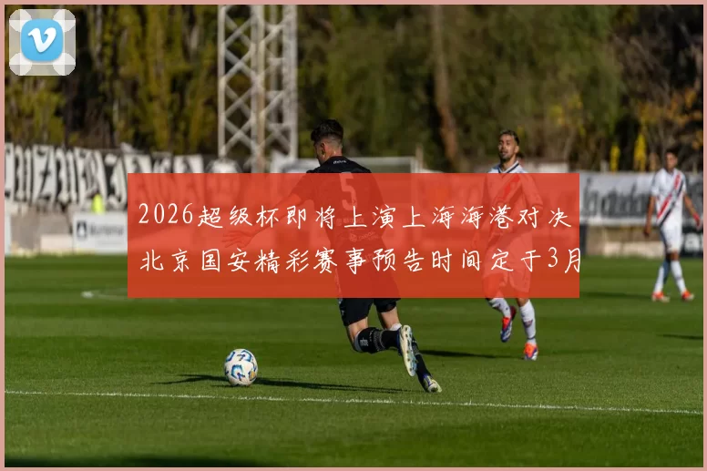 2026超级杯即将上演上海海港对决北京国安精彩赛事预告时间定于3月1日下午15点30分