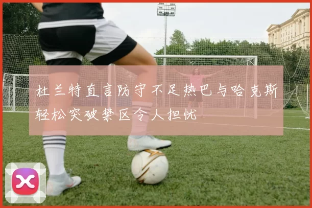 杜兰特直言防守不足热巴与哈克斯轻松突破禁区令人担忧