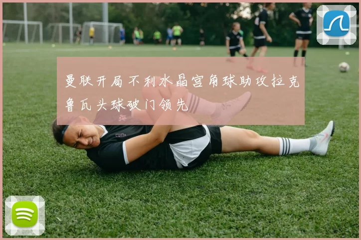 曼联开局不利水晶宫角球助攻拉克鲁瓦头球破门领先