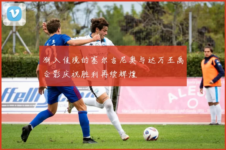 渐入佳境的塞尔吉尼奥与达万王禹合影庆祝胜利再续辉煌