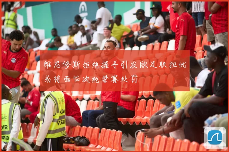 维尼修斯拒绝握手引发欧足联担忧或将面临次轮禁赛处罚