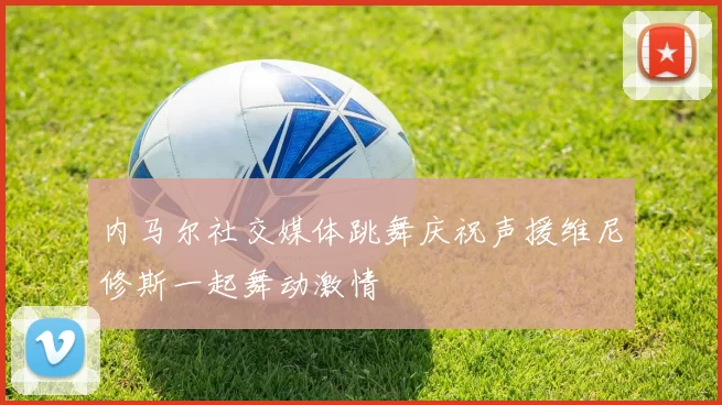 内马尔社交媒体跳舞庆祝声援维尼修斯一起舞动激情